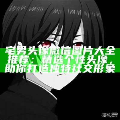 宅男头像微信图片大全推荐：精选个性头像，助你打造独有社交形象
