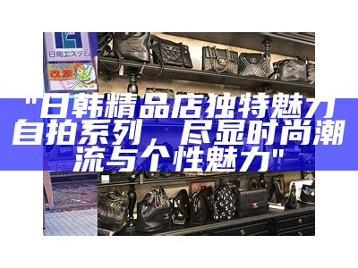 "日韩精品店独有魅力自拍系列，尽显时尚潮流与个性魅力"