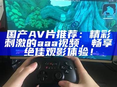 国产AV片推荐：精彩刺激的aaa视频，畅享绝佳观影体验！