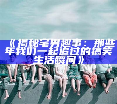 《揭秘宅男趣事：那些年我们一起追过的搞笑生活瞬间》