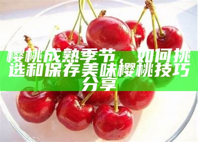 樱桃成熟季节，如何挑选和保存美味樱桃技巧分享